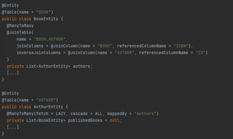 @Entity
@Table(name = "BOOK")
public class BookEntity {
    @ManyToMany
    @JoinTable(
        name = "BOOK_AUTHOR",
        joinColumns = @JoinColumn(name = "BOOK", referencedColumnName = "ISBN"),
        inverseJoinColumns = @JoinColumn(name = "AUTHOR", referencedColumnName = "ID")
    )
    private List<AuthorEntity> authors;
    [...]
}

@Entity
@Table(name = "AUTHOR")
public class AuthorEntity {
    @ManyToMany(fetch = LAZY, cascade = ALL, mappedBy = "authors")
    private List<BookEntity> publishedBooks = null;
    [...]
}