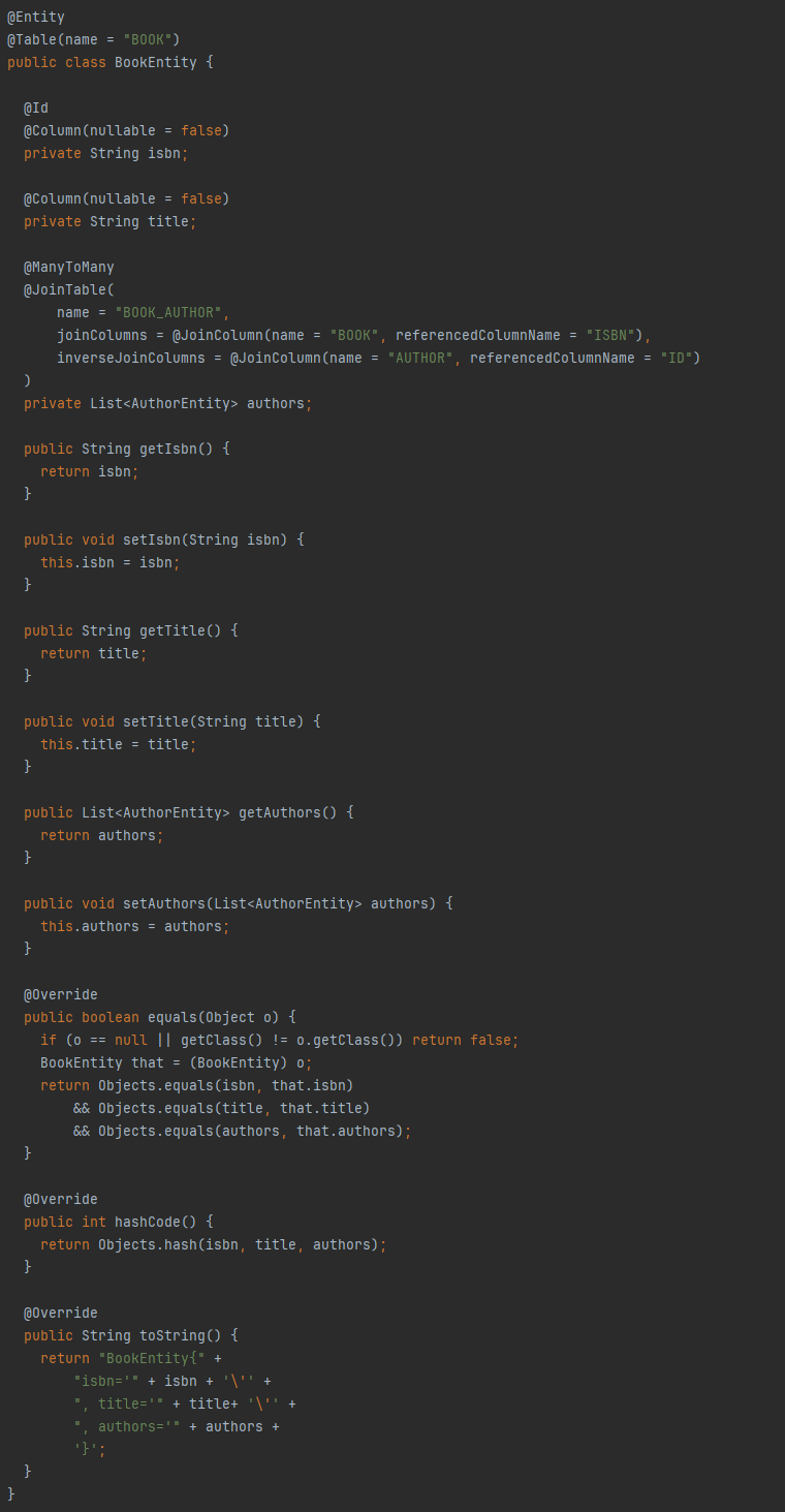 @Entity
@Table(name = "BOOK")
public class BookEntity {
@Id
@Column(nullable = false)
private String isbn;
@Column(nullable = false)
private String title;
@ManyToMany
@JoinTable(
name = "BOOK_AUTHOR",
joinColumns = @JoinColumn(name = "BOOK", referencedColumnName = "ISBN"),
inverseJoinColumns = @JoinColumn(name = "AUTHOR", referencedColumnName = "ID")
)
private List<AuthorEntity> authors;
public String getIsbn() {
return isbn;
}
public void setIsbn(String isbn) {
this.isbn = isbn;
}
public String getTitle() {
return title;
}
public void setTitle(String title) {
this.title = title;
}
public List<AuthorEntity> getAuthors() {
return authors;
}
public void setAuthors(List<AuthorEntity> authors) {
this.authors = authors;
}
@Override
public boolean equals(Object o) {
if (o == null || getClass() != o.getClass()) return false;
BookEntity that = (BookEntity) o;
return Objects.equals(isbn, that.isbn) && Objects.equals(title, that.title)&& Objects.equals(authors, that.authors);
}
@Override
public int hashCode() {
return Objects.hash(isbn, title, authors);
}
@Override
public String toString() {
return "BookEntity{" +
"isbn='" + isbn + '\'' +
", title='" + title+ '\'' +
", authors='" + authors +
'}';
}
}