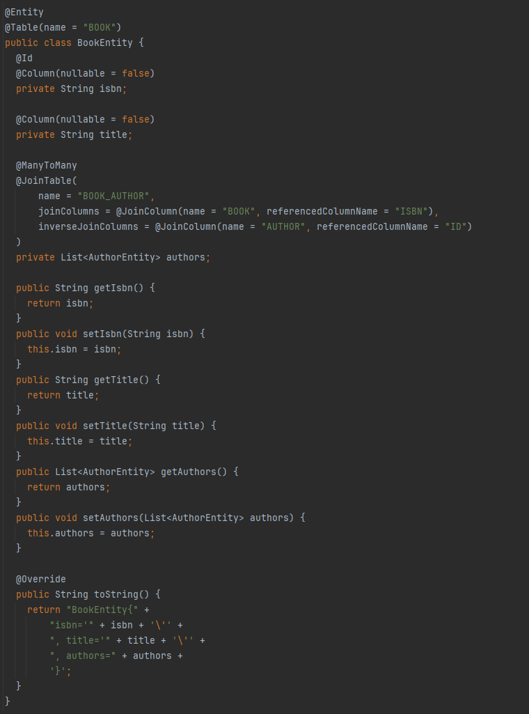@Entity
@Table(name = "BOOK")
public class BookEntity {
@Id
@Column(nullable = false)
private String isbn;
@Column(nullable = false)
private String title;
@ManyToMany
@JoinTable(
name = "BOOK_AUTHOR",
joinColumns = @JoinColumn(name = "BOOK", referencedColumnName = "ISBN"),
inverseJoinColumns = @JoinColumn(name = "AUTHOR", referencedColumnName = "ID")
)
private List<AuthorEntity> authors;
public String getIsbn() {
return isbn;
}
public void setIsbn(String isbn) {
this.isbn = isbn;
}
public String getTitle() {
return title;
}
public void setTitle(String title) {
this.title = title;
}
public List<AuthorEntity> getAuthors() {
return authors;
}
public void setAuthors(List<AuthorEntity> authors) {
this.authors = authors;
}
@Override
public String toString() {
return "BookEntity{" +
"isbn='" + isbn + '\'' +
", title='" + title + '\'' +
", authors=" + authors +
'}';
}
}