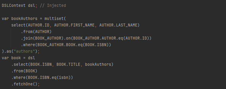 DSLContext dsl; // Injected
var bookAuthors = multiset(
select(AUTHOR.ID, AUTHOR.FIRST_NAME, AUTHOR.LAST_NAME)
.from(AUTHOR)
.join(BOOK_AUTHOR).on(BOOK_AUTHOR.AUTHOR.eq(AUTHOR.ID))
.where(BOOK_AUTHOR.BOOK.eq(BOOK.ISBN))
).as("authors");
var book = dsl
.select(BOOK.ISBN, BOOK.TITLE, bookAuthors)
.from(BOOK)
.where(BOOK.ISBN.eq(isbn))
.fetchOne();